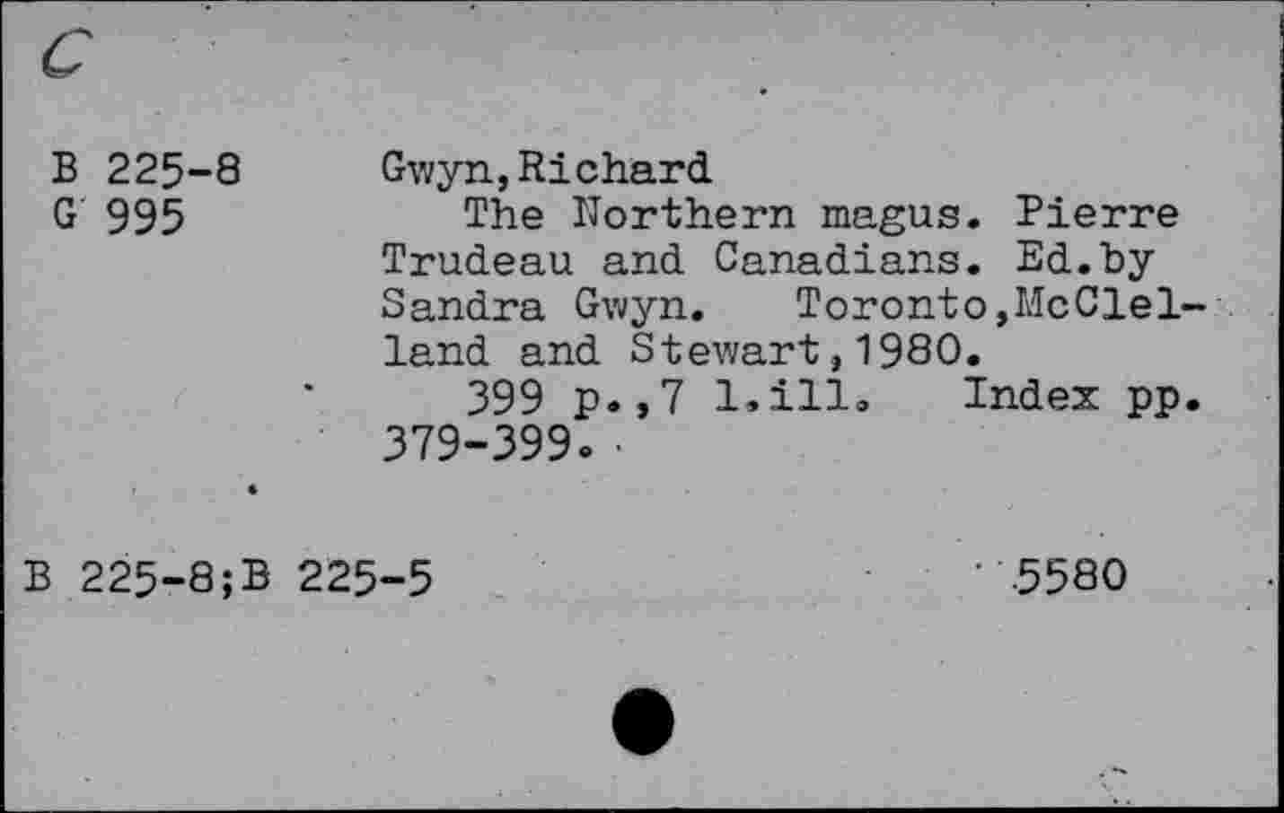 ﻿В 225-8 Gwyn,Richard
G 995	The Northern magus. Pierre
Trudeau and Canadians. Ed.hy Sandra Gwyn. Toronto»McClelland and Stewart,1980.
399 p.,7 l.ill» Index pp. 379-399» •
B 225-8;B 225-5	‘ 5580